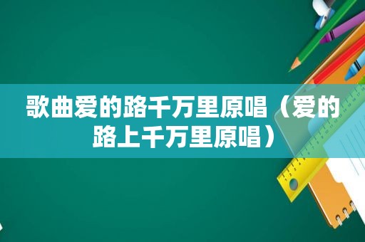 歌曲爱的路千万里原唱（爱的路上千万里原唱）