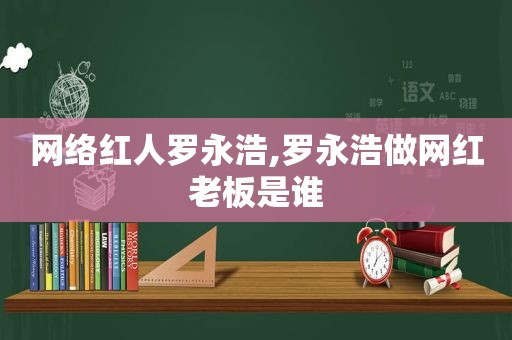 网络红人罗永浩,罗永浩做网红老板是谁