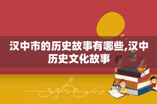 汉中市的历史故事有哪些,汉中历史文化故事