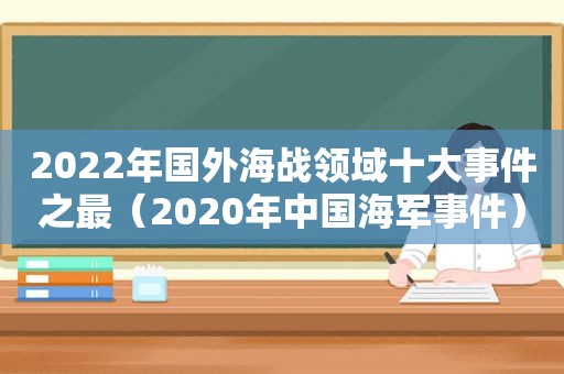 2022年国外海战领域十大事件之最（2020年中国海军事件）