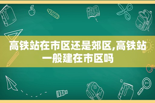 高铁站在市区还是郊区,高铁站一般建在市区吗