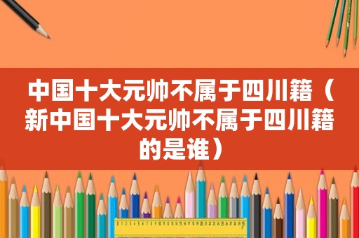 中国十大元帅不属于四川籍（新中国十大元帅不属于四川籍的是谁）