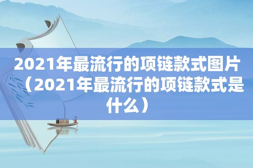 2021年最流行的项链款式图片（2021年最流行的项链款式是什么）