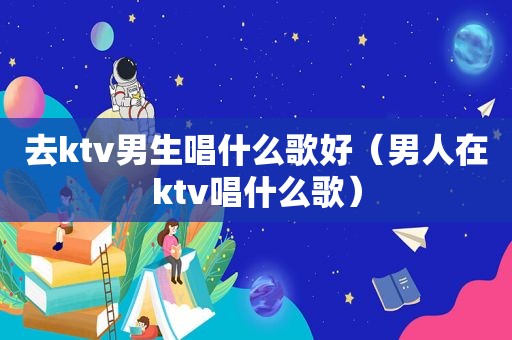 去ktv男生唱什么歌好（男人在ktv唱什么歌）