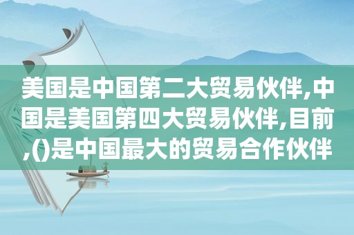 美国是中国第二大贸易伙伴,中国是美国第四大贸易伙伴,目前,()是中国最大的贸易合作伙伴