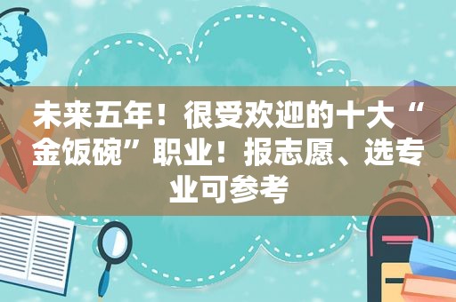 未来五年！很受欢迎的十大“金饭碗”职业！报志愿、选专业可参考