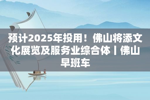 预计2025年投用！佛山将添文化展览及服务业综合体丨佛山早班车