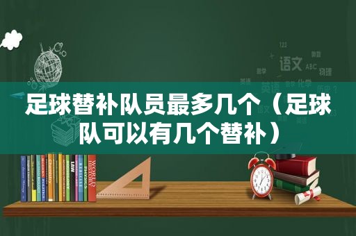 足球替补队员最多几个（足球队可以有几个替补）