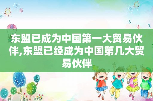 东盟已成为中国第一大贸易伙伴,东盟已经成为中国第几大贸易伙伴