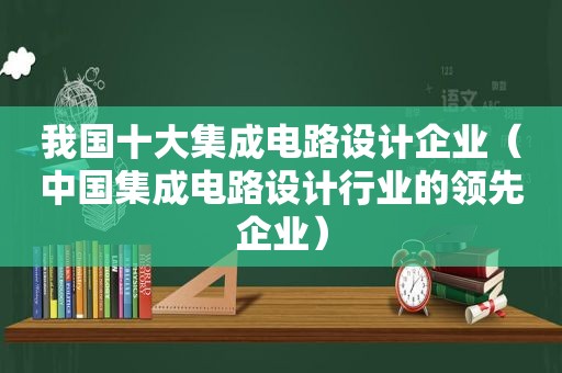 我国十大集成电路设计企业（中国集成电路设计行业的领先企业）