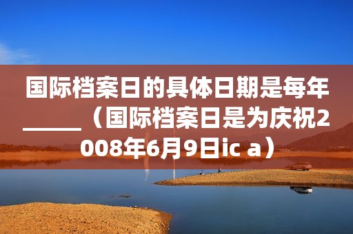 国际档案日的具体日期是每年_____（国际档案日是为庆祝2008年6月9日ic a）