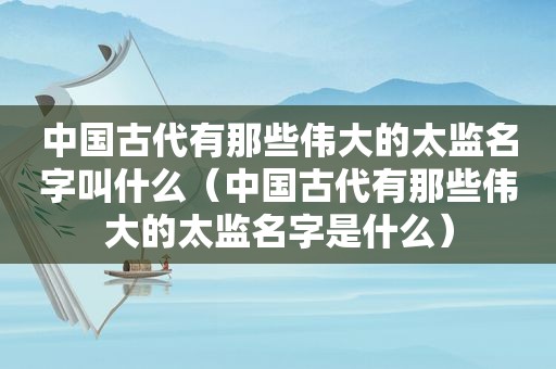 中国古代有那些伟大的太监名字叫什么（中国古代有那些伟大的太监名字是什么）