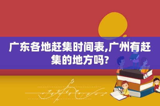 广东各地赶集时间表,广州有赶集的地方吗?