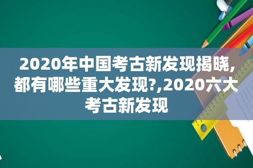 2020年中国考古新发现揭晓,都有哪些重大发现?,2020六大考古新发现