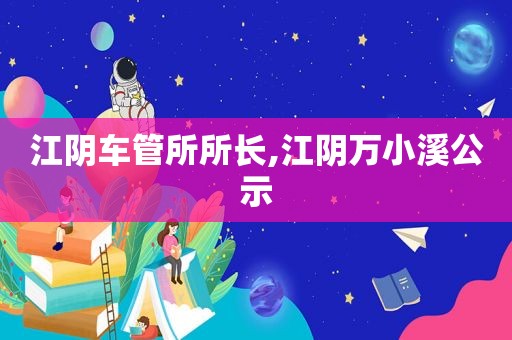 江阴车管所所长,江阴万小溪公示