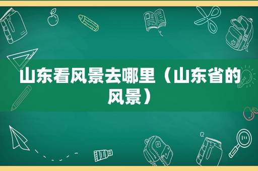 山东看风景去哪里（山东省的风景）