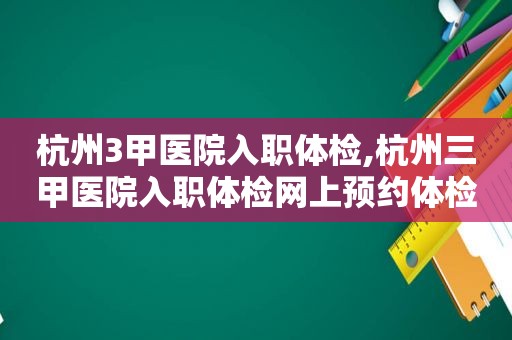 杭州3甲医院入职体检,杭州三甲医院入职体检网上预约体检