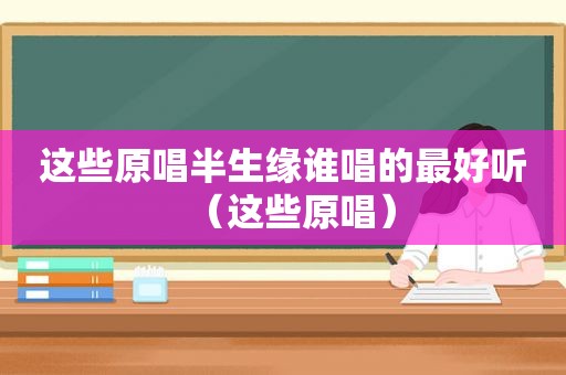 这些原唱半生缘谁唱的最好听（这些原唱）