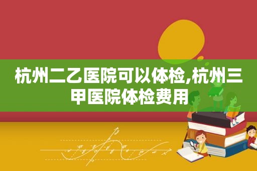 杭州二乙医院可以体检,杭州三甲医院体检费用