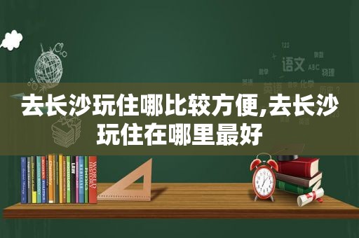 去长沙玩住哪比较方便,去长沙玩住在哪里最好