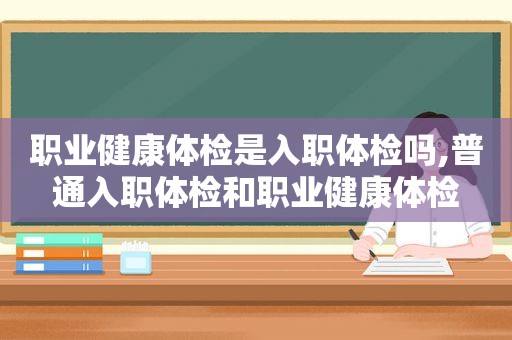 职业健康体检是入职体检吗,普通入职体检和职业健康体检