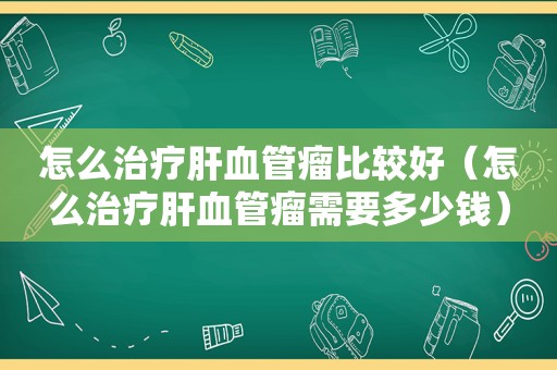 怎么治疗肝血管瘤比较好（怎么治疗肝血管瘤需要多少钱）