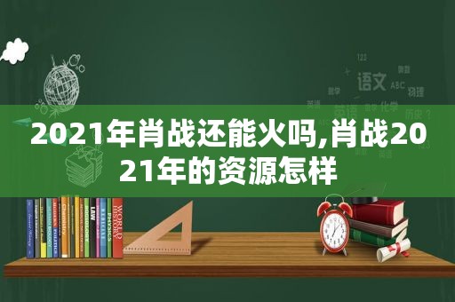 2021年肖战还能火吗,肖战2021年的资源怎样