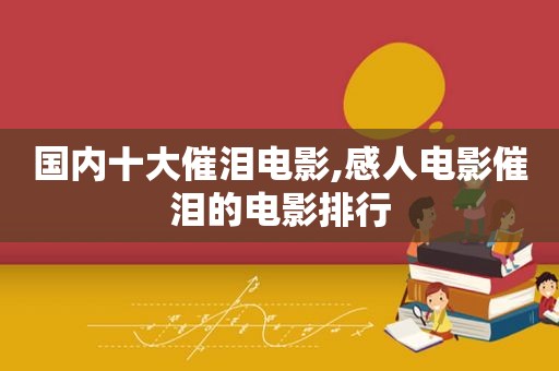 国内十大催泪电影,感人电影催泪的电影排行