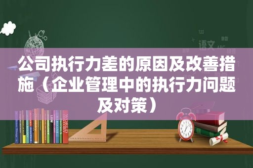 公司执行力差的原因及改善措施（企业管理中的执行力问题及对策）