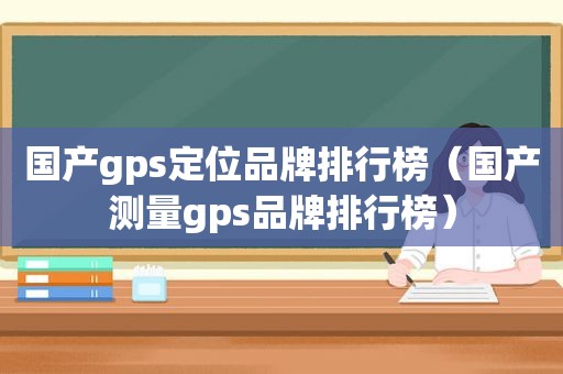 国产gps定位品牌排行榜（国产测量gps品牌排行榜）