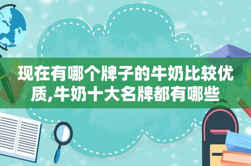 现在有哪个牌子的牛奶比较优质,牛奶十大名牌都有哪些