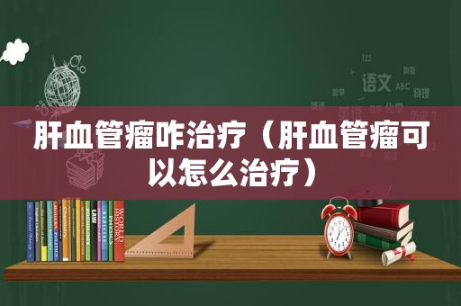 肝血管瘤咋治疗（肝血管瘤可以怎么治疗）