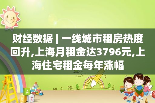 财经数据 | 一线城市租房热度回升,上海月租金达3796元,上海住宅租金每年涨幅