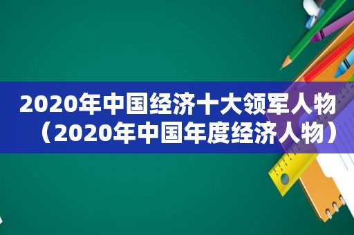 2020年中国经济十大领军人物（2020年中国年度经济人物）