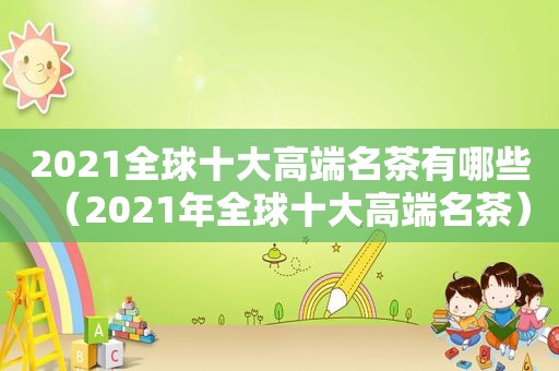 2021全球十大高端名茶有哪些（2021年全球十大高端名茶）