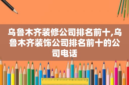 乌鲁木齐装修公司排名前十,乌鲁木齐装饰公司排名前十的公司电话