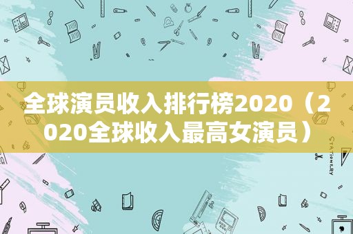 全球演员收入排行榜2020（2020全球收入最高女演员）