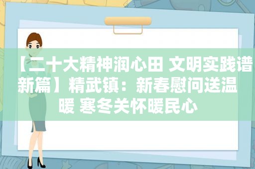 【二十大精神润心田 文明实践谱新篇】精武镇：新春慰问送温暖 寒冬关怀暖民心