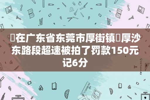 ‬在广东省东莞市厚街镇‬厚沙东路段超速被拍了罚款150元记6分