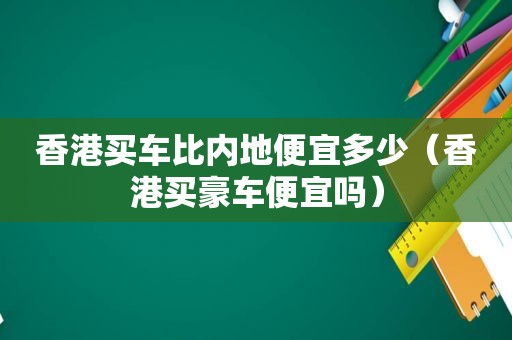 香港买车比内地便宜多少（香港买豪车便宜吗）