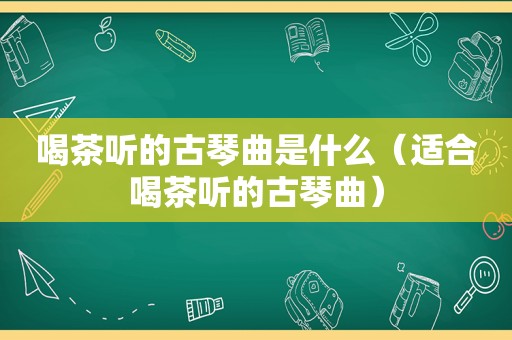 喝茶听的古琴曲是什么（适合喝茶听的古琴曲）