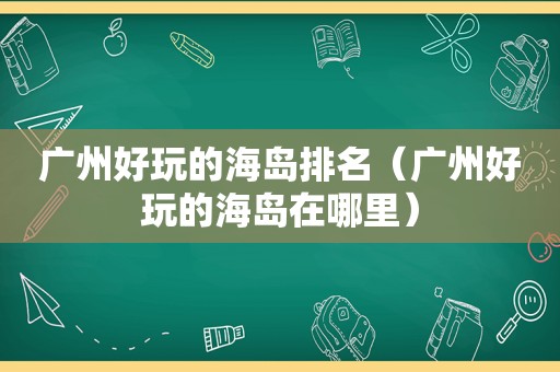 广州好玩的海岛排名（广州好玩的海岛在哪里）