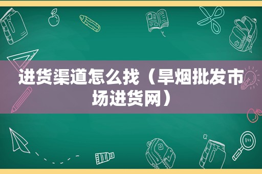 进货渠道怎么找（旱烟批发市场进货网）