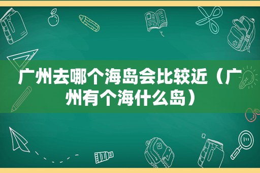 广州去哪个海岛会比较近（广州有个海什么岛）