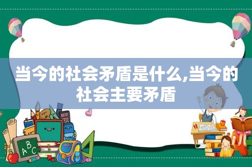 当今的社会矛盾是什么,当今的社会主要矛盾