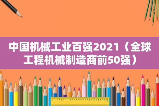 中国机械工业百强2021（全球工程机械制造商前50强）