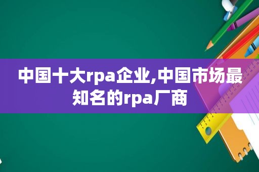 中国十大rpa企业,中国市场最知名的rpa厂商