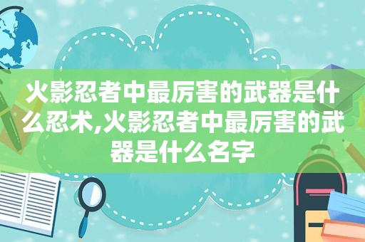 火影忍者中最厉害的武器是什么忍术,火影忍者中最厉害的武器是什么名字