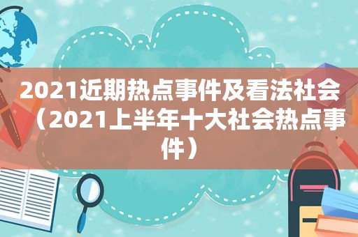 2021近期热点事件及看法社会（2021上半年十大社会热点事件）