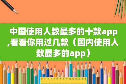 中国使用人数最多的十款app,看看你用过几款（国内使用人数最多的app）